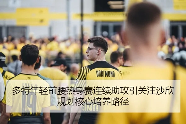 多特年轻前腰热身赛连续助攻引关注沙欣规划核心培养路径