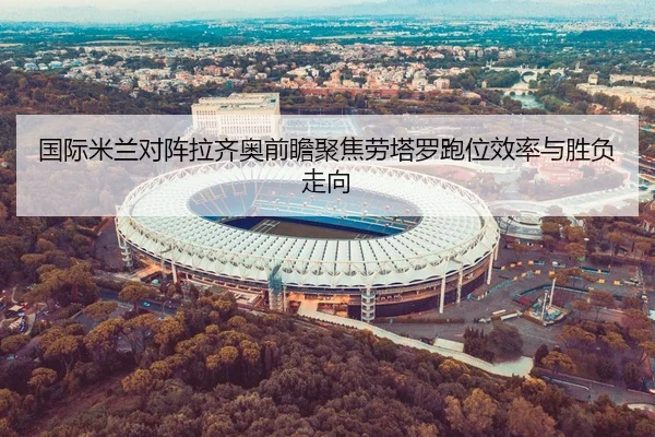 国际米兰对阵拉齐奥前瞻聚焦劳塔罗跑位效率与胜负走向